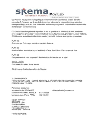 Q2 Pouvons-nous parler d’une politique environnementale volontariste au sein de votre
entreprise ? J’entends par là, au-delà du concept même de la voiture électrique qui est un
concept écologique en soi, que faites-vous en interne pour garantir une utilisation responsable
de l’énergie ? (environnement)
Q3 En quoi ces changements impactent ils sur la qualité de la relation que vous entretenez
avec vos parties prenantes ? (consommateurs finaux, fournisseurs, prestataires, sous-traitants,
ONG &assos, autorités et collectivités locales) (social à l’externe avec parties prenantes)
PLAN 10
Gros plan sur Fraîchequi renvoie la parole à Jeanine.
PLAN 11
Jeanine fait un résumé de ce qui as été dit à l’aide de schéma. Plan moyen de face.
PLAN 12
Elargissement du plan progressif. Relativisation de Jeanine sur le sujet.
CONCLUSION
Fraîche est au volant d’une voiture.
Générique de fin et présentation de l’équipe.

2. ORGANISATION
FICHE DE CONTACTS : EQUIPE TECHNIQUE, PERSONNES RESSOURCES, INVITES
PRENOM NOM TEL MAIL
Personnes ressources
Monsieur Didier DELSARTE
Monsieur Pascal HELBECQUE
Monsieur Jean- Pierre PAPIN
Equipe technique
BOUSSAD Nina
DIAKANUA Masi
NOBREGA Stéphanie
MOSSABELY Sahmira
FICHE DE POSTE

didier.delsarte@mpsa.com
0321209998
0321084951

 