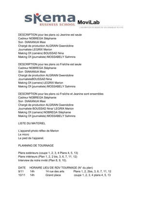 DESCRIPTION pour les plans où Jeanine est seule
Cadreur NOBREGA Stéphanie
Son DIAKANUA Masi
Chargé de production ALGRAIN Gwendoline
Journaliste LEGRIX Marion
Making Of (caméra) BOUSSAD Nina
Making Of (journaliste) MOSSABELY Sahmira
DESCRIPTION pour les plans où Fraîche est seule
Cadreur NOBREGA Stéphanie
Son DIAKANUA Masi
Chargé de production ALGRAIN Gwendoline
JournalisteBOUSSAD Nina
Making Of (camera) LEGRIX Marion
Making Of (journaliste) MOSSABELY Sahmira
DESCRIPTION pour les plans où Fraîche et Jeanine sont ensembles
Cadreur NOBREGA Stéphanie
Son DIAKANUA Masi
Chargé de production ALGRAIN Gwendoline
Journaliste BOUSSAD Nina/ LEGRIX Marion
Making Of (camera) NOBREGA Stéphanie
Making Of (journaliste) MOSSABELY Sahmira
LISTE DU MATERIEL
L’appareil photo réflex de Marion
Le micro
Le pied de l’appareil.
PLANNING DE TOURNAGE
Plans extérieurs (coupe 1, 2, 3, 4 Plans 4, 5, 13)
Plans intérieurs (Plan 1, 2, 2 bis, 3, 6, 7, 11, 12)
Interview de notre invité (Plan 8, 9, 10).
DATE
9/11
10/11

HORAIRE LIEU DE RDV TOURNAGE (N° du plan)
14h
14 rue des arts
Plans 1, 2, 2bis, 3, 6, 7, 11, 12
14h
Grand place
coupe 1, 2, 3, 4 plans 4, 5, 13

 