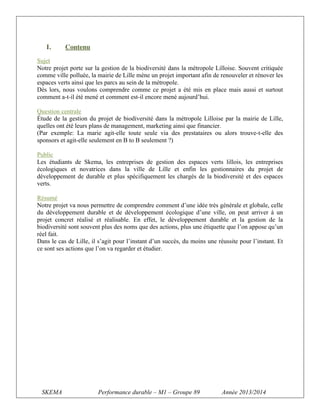 I.

Contenu

Sujet
Notre projet porte sur la gestion de la biodiversité dans la métropole Lilloise. Souvent critiquée
comme ville polluée, la mairie de Lille mène un projet important afin de renouveler et rénover les
espaces verts ainsi que les parcs au sein de la métropole.
Dès lors, nous voulons comprendre comme ce projet a été mis en place mais aussi et surtout
comment a-t-il été mené et comment est-il encore mené aujourd’hui.
Question centrale
Étude de la gestion du projet de biodiversité dans la métropole Lilloise par la mairie de Lille,
quelles ont été leurs plans de management, marketing ainsi que financier.
(Par exemple: La marie agit-elle toute seule via des prestataires ou alors trouve-t-elle des
sponsors et agit-elle seulement en B to B seulement ?)
Public
Les étudiants de Skema, les entreprises de gestion des espaces verts lillois, les entreprises
écologiques et novatrices dans la ville de Lille et enfin les gestionnaires du projet de
développement de durable et plus spécifiquement les chargés de la biodiversité et des espaces
verts.
Résumé
Notre projet va nous permettre de comprendre comment d’une idée très générale et globale, celle
du développement durable et de développement écologique d’une ville, on peut arriver à un
projet concret réalisé et réalisable. En effet, le développement durable et la gestion de la
biodiversité sont souvent plus des noms que des actions, plus une étiquette que l’on appose qu’un
réel fait.
Dans le cas de Lille, il s’agit pour l’instant d’un succès, du moins une réussite pour l’instant. Et
ce sont ses actions que l’on va regarder et étudier.

SKEMA

Performance durable – M1 – Groupe 89

Année 2013/2014

 