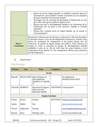-

Résumé des évolutions qui ont été mises en place par la ville de Lille depuis
les dernières années, et sur les développements à poursuivre. Ensuite, nous
listons les techniques de management et de gestion décrits lors de
l’interview, en posant un regard critique sur celles-ci. Nous finissons en
mettant en avant la nécessité de projets de développement durable
semblable à celui de la ville de Lille dans les zones urbaines, et de
l’importance d’une gestion et d’un management efficace pour permettre
leur développement.

Plan 5 :
Conclusion

II.

Quels ont été les impact (positifs ou négatifs) constatés depuis le
lancement de “Lille durable”? (mettre en relation avec les réactions
des gens recueillies lors du micro trottoir)
Envisagez-vous de continuer de développer la biodiversité au sein
de la ville, ainsi que le nombre d’espaces verts?
Pensez-vous que le développement durable et la valorisation de la
biodiversité mis en place à Lille peuvent s’étendre à l’échelle
nationale?
Pensez-vous vraiment avoir un impact durable sur la société et
l’environnement?

Organisation

Fiche de contacts
Prénom

Nom

Poste

Téléphone

E-mail

Invités
Danielle

POLIAUTRE Maire déléguée au
Développement
Durable et à l’Agenda
21

Christelle MARGEE

Directrice de l'agence
lilloise de Lille
Métropole Habitat

developpementdurable@mairie-lille.fr

0320169560 Centre@lmh.fr

Equipe technique
Yelena

Romic

Cadreur

Adrien

Mallet

Son

adrien.mallet@skema.edu

Youcef

Zeghouani

Camera

youcef.zeghouani@skema.edu

Sylvain

Roux

Montage vidéo

sylvain.roux@skema.edu

SKEMA

0633765429 Yelena.romic@skema.edu

Performance durable – M1 – Groupe 89

Année 2013/2014

 