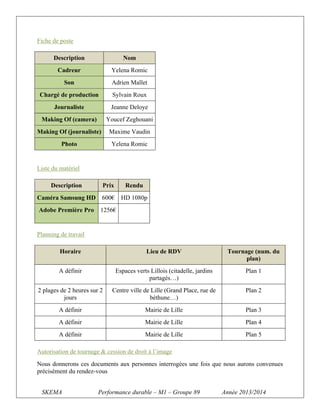 Fiche de poste
Description

Nom

Cadreur

Yelena Romic

Son

Adrien Mallet

Chargé de production

Sylvain Roux

Journaliste

Jeanne Deloye

Making Of (camera)

Youcef Zeghouani

Making Of (journaliste)

Maxime Vaudin

Photo

Yelena Romic

Liste du matériel
Description

Prix

Rendu

Caméra Samsung HD

600€

HD 1080p

Adobe Première Pro

1256€

Planning de travail
Horaire

Lieu de RDV

Tournage (num. du
plan)

A définir

Espaces verts Lillois (citadelle, jardins
partagés…)

Plan 1

2 plages de 2 heures sur 2
jours

Centre ville de Lille (Grand Place, rue de
béthune…)

Plan 2

A définir

Mairie de Lille

Plan 3

A définir

Mairie de Lille

Plan 4

A définir

Mairie de Lille

Plan 5

Autorisation de tournage & cession de droit à l’image
Nous donnerons ces documents aux personnes interrogées une fois que nous aurons convenues
précisément du rendez-vous
SKEMA

Performance durable – M1 – Groupe 89

Année 2013/2014

 
