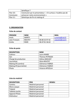 Plan 10 :
Conclusion
Plan 11 :

bénéfique ?
Conclusion par le présentateur : « Et surtout, n’oubliez pas de
préserver notre environnement »
Générique de fin et making-of

2. ORGANISATION
Fiche de contact
PRENOM
Anaïs
Jean-François
Emilie

NOM
MARTY
BOUTET
ROZE

TEL
06 80 32 97 42
06 47 01 36 63

MAIL
a.marty@ciat.fr
j.boutet@ciat.fr

Fiche de poste
DESCRIPTION
Cadreur
Son
Chargé de production
Journaliste
Making Of (caméra)
Making Of (journaliste)
Photo

NOM
Laura WARD
Thomas PETROZZI
Céline AMILHAT
Alicia BOUTET
Clémence FABRIZI
Clémence FABRIZI
Victoria APICELLA

Liste du matériel
DESCRIPTION
Caméra
Micro casque
Trépied
Tablette tactile
Appareil Photo
Ordinateur

PRIS
Matériel personnel
Matériel personnel
Matériel personnel
Matériel personnel
Matériel personnel
Matériel personnel

RENDU

 