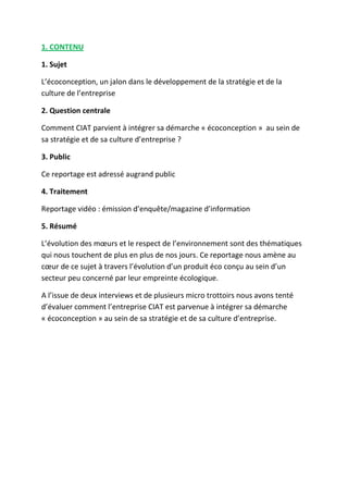 1. CONTENU
1. Sujet
L’écoconception, un jalon dans le développement de la stratégie et de la
culture de l’entreprise
2. Question centrale
Comment CIAT parvient à intégrer sa démarche « écoconception » au sein de
sa stratégie et de sa culture d’entreprise ?
3. Public
Ce reportage est adressé augrand public
4. Traitement
Reportage vidéo : émission d’enquête/magazine d’information
5. Résumé
L’évolution des mœurs et le respect de l’environnement sont des thématiques
qui nous touchent de plus en plus de nos jours. Ce reportage nous amène au
cœur de ce sujet à travers l’évolution d’un produit éco conçu au sein d’un
secteur peu concerné par leur empreinte écologique.
A l’issue de deux interviews et de plusieurs micro trottoirs nous avons tenté
d’évaluer comment l’entreprise CIAT est parvenue à intégrer sa démarche
« écoconception » au sein de sa stratégie et de sa culture d’entreprise.

 