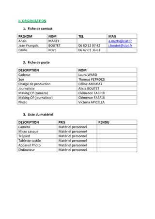 II. ORGANISATION
1. Fiche de contact
PRENOM
Anaïs
Jean-François
Emilie

NOM
MARTY
BOUTET
ROZE

TEL
06 80 32 97 42
06 47 01 36 63

MAIL
a.marty@ciat.fr
j.boutet@ciat.fr

2. Fiche de poste
DESCRIPTION
Cadreur
Son
Chargé de production
Journaliste
Making Of (caméra)
Making Of (journaliste)
Photo

NOM
Laura WARD
Thomas PETROZZI
Céline AMILHAT
Alicia BOUTET
Clémence FABRIZI
Clémence FABRIZI
Victoria APICELLA

3. Liste du matériel
DESCRIPTION
Caméra
Micro casque
Trépied
Tablette tactile
Appareil Photo
Ordinateur

PRIS
Matériel personnel
Matériel personnel
Matériel personnel
Matériel personnel
Matériel personnel
Matériel personnel

RENDU

 