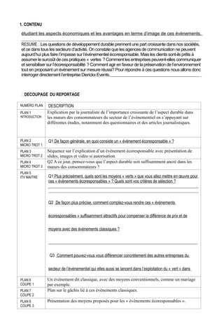 1. CONTENU
étudiant les aspects économiques et les avantages en terme d’image de ces évènements.
RESUME : Les questions de développement durable prennent une part croissante dans nos sociétés,
et ce dans tous les secteurs d’activité. On constate que les agences de communication ne peuvent
aujourd’hui plus faire l’impasse sur l’événementiel écoresponsable. Mais les clients sont-ils prêts à
assumer le surcoût de ces pratiques « vertes ? Comment les entreprises peuvent-elles communiquer
et sensibiliser sur l’écoresponsabilité ? Comment agir en faveur de la préservation de l’environnement
tout en proposant un évènement sur mesure réussi? Pour répondre à ces questions nous allons donc
interroger directement l’entreprise Dierickx Events.

DECOUPAGE DU REPORTAGE
NUMERO PLAN
PLAN 1
INTRODUCTION

DESCRIPTION
Explication par la journaliste de l’importance croissante de l’aspect durable dans
les mœurs des consommateurs du secteur de l’évènementiel en s’appuyant sur
différentes études, notamment des questionnaires et des articles journalistiques.

PLAN 2
MICRO TROT 1

Q1 De façon générale, en quoi consiste un « évènement écoresponsable » ?

PLAN 3
MICRO TROT 2

Séquence sur l’explication d’un évènement écoresponsable avec présentation de
slides, images et vidéo si autorisation.
Q2 A ce jour, pensez-vous que l’aspect durable soit suffisamment ancré dans les
mœurs des consommateurs ?

PLAN 4
MICRO TROT 3
PLAN 5
ITV MAITRE

Q1 Plus précisément, quels sont les moyens « verts » que vous allez mettre en œuvre pour
ces « évènements écoresponsables » ? Quels sont vos critères de sélection ?

Q2 De façon plus précise, comment comptez-vous rendre ces « évènements
écoresponsables » suffisamment attractifs pour compenser la différence de prix et de
moyens avec des évènements classiques ?

Q3 Comment pouvez-vous vous différencier concrètement des autres entreprises du
secteur de l’évènementiel qui elles aussi se lancent dans l’exploitation du « vert » dans
PLAN 6
COUPE 1
PLAN 7
COUPE 2
PLAN 8
COUPE 3

Un évènement dit classique, avec des moyens conventionnels, comme un mariage
leurs évènements ?
par exemple.
Plan sur le gâchis lié à ces évènements classiques.
Présentation des moyens proposés pour les « évènements écoresponsables ».

 