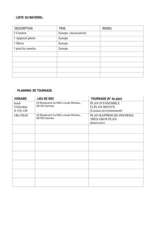 LISTE DU MATERIEL
DESCRIPTION
2 Caméra

PRIS
Synops (association)

1 Appareil photo

Synops

1 Micro

Synops

1 pied de caméra

RENDU

Synops

PLANNING DE TOURNAGE
HORAIRE
Jeudi
31Octobre
A 11h-12h
14h-15h30

LIEU DE RDV
24 Boulevard du Midi Louise Moreau,
06150 Cannes
24 Boulevard du Midi Louise Moreau,
06150 Cannes

TOURNAGE (N° du plan)
PLAN D’ENSEMBLE
Et PLAN MOYEN
(Locaux,environnement)
PLAN RAPPROCHE POITRINE
TRES GROS PLAN
(Interview)

 