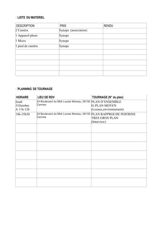 LISTE DU MATERIEL
DESCRIPTION
2 Caméra

PRIS
Synops (association)

1 Appareil photo

Synops

1 Micro

Synops

1 pied de caméra

RENDU

Synops

PLANNING DE TOURNAGE
HORAIRE
Jeudi
31Octobre
A 11h-12h
14h-15h30

LIEU DE RDV

TOURNAGE (N° du plan)
24 Boulevard du Midi Louise Moreau, 06150 PLAN D’ENSEMBLE
Cannes
Et PLAN MOYEN
(Locaux,environnement)
24 Boulevard du Midi Louise Moreau, 06150 PLAN RAPPROCHE POITRINE
Cannes
TRES GROS PLAN
(Interview)

 