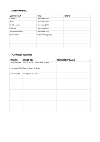 
LISTEDUMATERIEL
DESCRIPTION

PRIS

Caméra

2 Novembre 2013

Micro

2 Novembre 2013

Pied de camera

2 Novembre 2013

Eclairage

4 Novembre 2013

Salle de conférence

4 Novembre 2013

Macbook Pro

RENDU

Il appartient au groupe


PLANNINGDE TOURNAGE
HORAIRE

LIEUDE RDV

2 Novembre 14h

Dans les rues d’Antibes / Juan-les-pins

4 Novembre 17h30 Dans les locaux de Skema
5 Novembre 9h

Sur le parvis de Skema

TOURNAGE(N°duplan)

 