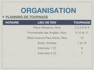 ORGANISATION
PLANNING DE TOURNAGE
HORAIRE

LIEU DE RDV

TOURNAGE

Place Massena, Nice

2,3,4,8 et 9

Promenade des Anglais, Nice

5,10 et 11

29bis Avenue Paul Arène, Nice

12

Sudio, Antibes

1 et 13

Interview 1 (?)

6

Interview 2 (?)

7

 