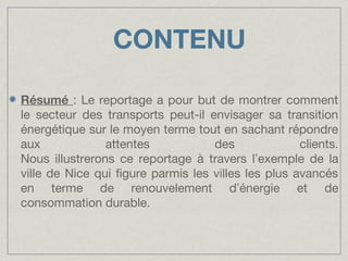 CONTENU
Résumé : Le reportage a pour but de montrer comment
le secteur des transports peut-il envisager sa transition
énergétique sur le moyen terme tout en sachant répondre
aux
attentes
des
clients.
Nous illustrerons ce reportage à travers l’exemple de la
ville de Nice qui figure parmis les villes les plus avancés
en terme de renouvelement d’énergie et de
consommation durable.

 