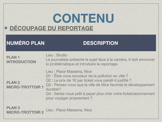 CONTENU

DÉCOUPAGE DU REPORTAGE
NUMÉRO PLAN
PLAN 1
INTRODUCTION

DESCRIPTION
Lieu : Studio
Le journaliste présente le sujet face à la caméra. Il doit ennoncer
la problématique et introduire le reportage.

Lieu : Place Massena, Nice
Q1 : Êtes-vous soucieux de la pollution en ville ?
Q2 : Le prix de 1€ par ticket vous paraît-il justifié ?
PLAN 2
Q3 : Pensez-vous que la ville de Nice favorise le développement
MICRO-TROTTOIR 1
durable?
Q4 : Seriez-vous prêt à payer plus cher votre ticket/abonnement
pour voyager proprement ?
PLAN 3
Lieu : Place Massena, Nice
MICRO-TROTTOIR 2

 