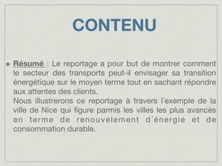 CONTENU
!

Résumé : Le reportage a pour but de montrer comment
le secteur des transports peut-il envisager sa transition
énergétique sur le moyen terme tout en sachant répondre
aux attentes des clients."
Nous illustrerons ce reportage à travers l exemple de la
ville de Nice qui ﬁgure parmis les villes les plus avancés
en terme de renouvelement d énergie et de
consommation durable.

 