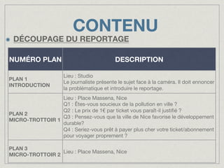 CONTENU

!

DÉCOUPAGE DU REPORTAGE
NUMÉRO PLAN
PLAN 1
INTRODUCTION

DESCRIPTION

Lieu : Studio
Le journaliste présente le sujet face à la caméra. Il doit ennoncer
la problématique et introduire le reportage.

Lieu : Place Massena, Nice
Q1 : Êtes-vous soucieux de la pollution en ville ?
Q2 : Le prix de 1€ par ticket vous paraît-il justiﬁé ?
PLAN 2
Q3 : Pensez-vous que la ville de Nice favorise le développement
MICRO-TROTTOIR 1
durable?
Q4 : Seriez-vous prêt à payer plus cher votre ticket/abonnement
pour voyager proprement ?
PLAN 3
Lieu : Place Massena, Nice
MICRO-TROTTOIR 2

 