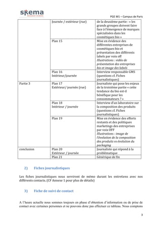 PGE M1 – Campus de Paris

Journée / extérieur (rue)

Plan 15

Plan 16
Intérieur/journée
Partie 3

Plan 17
Extérieur/ journée (rue)

Plan 18
Intérieur / journée
Plan 19

conclusion

2)

Plan 20
Extérieur / journée
Plan 21

de la deuxième partie : « les
grands groupes doivent faire
face à l’émergence de marques
spécialisées dans les
cosmétiques bio »
Mise en évidence des
différentes entreprises de
cosmétiques bio et
présentation des différents
labels par voix off
Illustrations : vidéo de
présentation des entreprises
bio et image des labels
Interview responsable GMS
(questions cf. Fiches
journalistiques)
Journaliste qui pose les enjeux
de la troisième partie « cette
tendance du bio est-il
bénéfique pour les
consommateurs ? »
Interview d’un laboratoire sur
la composition des produits
(questions cf. Fiches
journalistiques)
Mise en évidence des efforts
restants et des politiques
marketings des entreprises
par voix OFF
Illustrations : image de
l’évolution de la composition
des produits vs évolution du
packaging
Journaliste qui répond à la
problématique
Générique de fin

Fiches journalistiques

Les fiches journalistiques nous serviront de mémo durant les entretiens avec nos
différents contacts. (CF Annexe 1 pour plus de détails)

3)

Fiche de suivi de contact

A l’heure actuelle nous sommes toujours en phase d’obtention d’information ou de prise de
contact avec certaines personnes et ne pouvons donc pas effectuer ce tableau. Nous comptons
3

 
