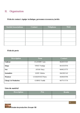 Société/Associations Contact Téléphone Mail 
4 
II. Organisation 
Fiche de contact : équipe technique, personnes ressources, invités 
Fiche de poste 
Description Nom Contact 
Cadreur CLAVERY Lara 0628551925 
Image VINET Nadège 0614510754 
Son AVIAS Stacy 0698215775 
Journaliste GURY Héloïse 0663883142 
Monteur CUSSONNET Pierre 0648038708 
Chargé de Production CORNU Vanille 0677117176 
Liste du matériel 
Description Pris Rendu 
Dossier de production. Groupe 130 
 