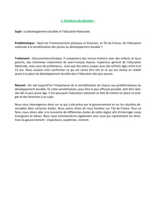 I. Contenu du dossier : 
Sujet : Le développement durable et l’Education Nationale. 
Problématique : Quel est l’investissement physique et financier, en Île-de-France, de l’éducation 
nationale à la sensibilisation des jeunes au développement durable ? 
Traitement : Documentaire/Analyse. Il comportera des micros-trottoirs avec des enfants et leurs 
parents, des interviews notamment de Jean-François Raynal, inspecteur général de l’Education 
Nationale, mais aussi de professeurs, ainsi que des plans coupes avec des enfants âgés entre 6 et 
13 ans. Nous voulons ainsi confronter ce qui est censé être fait et ce qui est réalisé en réalité 
quant à la place du développement durable dans l’éducation des plus jeunes. 
Résumé : On sait aujourd’hui l’importance de la sensibilisation de chacun aux problématiques du 
développement durable. Or cette sensibilisation, pour être la plus efficace possible, doit être réali-sée 
dès le plus jeune âge. C’est pourquoi l’éducation nationale se doit de mettre en place un bud-get 
et des directives à ce sujet. 
Nous nous interrogerons donc sur ce qui a été prévu par le gouvernement et sur les résultats ob-servables 
dans certaines écoles. Nous avons choisi de nous focaliser sur l’Ile-de-France. Pour ce 
faire, nous allons aller à la rencontre de différentes écoles de cette région afin d’interroger corps 
enseignant et élèves. Nous nous entretiendrons également avec ceux qui représentent les direc-tives 
du gouvernement - inspecteurs, académies, rectorat. 
 