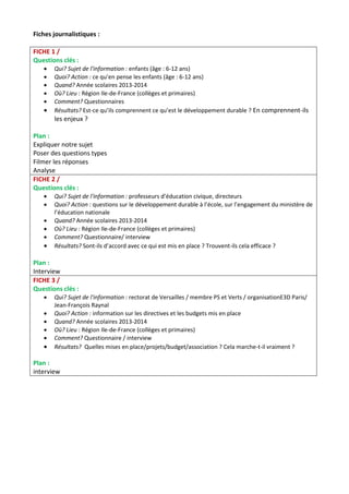Fiches journalistiques : 
FICHE 1 / 
Questions clés : 
 Qui? Sujet de l'information : enfants (âge : 6-12 ans) 
 Quoi? Action : ce qu’en pense les enfants (âge : 6-12 ans) 
 Quand? Année scolaires 2013-2014 
 Où? Lieu : Région Ile-de-France (collèges et primaires) 
 Comment? Questionnaires 
 Résultats? Est-ce qu’ils comprennent ce qu’est le développement durable ? En comprennent-ils 
les enjeux ? 
Plan : 
Expliquer notre sujet 
Poser des questions types 
Filmer les réponses 
Analyse 
FICHE 2 / 
Questions clés : 
 Qui? Sujet de l'information : professeurs d’éducation civique, directeurs 
 Quoi? Action : questions sur le développement durable à l’école, sur l’engagement du ministère de 
l’éducation nationale 
 Quand? Année scolaires 2013-2014 
 Où? Lieu : Région Ile-de-France (collèges et primaires) 
 Comment? Questionnaire/ interview 
 Résultats? Sont-ils d’accord avec ce qui est mis en place ? Trouvent-ils cela efficace ? 
Plan : 
Interview 
FICHE 3 / 
Questions clés : 
 Qui? Sujet de l'information : rectorat de Versailles / membre PS et Verts / organisationE3D Paris/ 
Jean-François Raynal 
 Quoi? Action : information sur les directives et les budgets mis en place 
 Quand? Année scolaires 2013-2014 
 Où? Lieu : Région Ile-de-France (collèges et primaires) 
 Comment? Questionnaire / interview 
 Résultats? Quelles mises en place/projets/budget/association ? Cela marche-t-il vraiment ? 
Plan : 
interview 
 