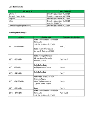 Liste de matériel : 
DESCRIPTION PRIS / RENDU 
Iphone 4 En notre possession 05/11/14 
Appareil Photo Reflex En notre possession 05/11/14 
Trépied En notre possession 05/11/14 
Micro En notre possession 05/11/14 
> rendu : 20/11/14 
Ordinateurs (postproduction) En notre possession 05/11/14 
Planning de tournage : 
Horaire Lieu de RDV Tournage (n° du plan) 
10/11 – 10h>12h30 
Paris : Ministère de l’Education 
Nationale 
110 Rue de Grenelle, 75007 
Paris : Ecole Montessori 
24 rue de Babylone 75007 
Plan 1, 2 
10/11 – 15h>17h 
Paris : Collège Stanislas 
22 rue Notre-Dame des 
Champs, 75006 
Plan 3, 4, 5 
12/11 – 9h>11h 
Bois-Colombes : 
Collège Albert-Camus 
Plan 6 
12/11 – 12h>13h 
Bois-Colombes 
Plan 7 
12/11 – 14h30>15h 
Versailles: Bureau de Jean- 
François Raynal 
Hôtel du Département 
2, place André Mignot 
Plan 8 
14/11 – 10h>12h Paris Plan 9 
14/11 – 14h>17h 
Paris : Ministère de l’Education 
Nationale 
110 Rue de Grenelle, 75007 
Plan 10, 11 
 