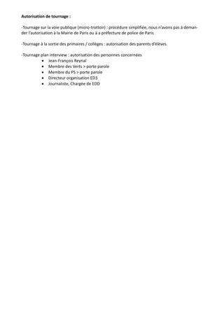 Autorisation de tournage : 
-Tournage sur la voie publique (micro-trottoir) : procédure simplifiée, nous n’avons pas à deman-der 
l’autorisation à la Mairie de Paris ou à a préfecture de police de Paris 
-Tournage à la sortie des primaires / collèges : autorisation des parents d’élèves. 
-Tournage plan interview : autorisation des personnes concernées 
 Jean-François Reynal 
 Membre des Verts > porte parole 
 Membre du PS > porte parole 
 Directeur organisation ED3 
 Journaliste, Chargée de EDD 
 