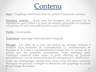 Contenu 
Sujet : Gaspillage alimentaire dans les petites et moyennes surfaces. 
Question centrale : Quels sont les stratégies des groupes de la 
distribution pour pallier à la perte de denrées périssables et comment 
cela génère-t-il une externalité positive pour la Société ? 
Public : Grand public. 
Traitement : reportage vidéo émission d’enquête. 
Résumé : Les effets de la crise ont poussé les ménages français à 
modifier leurs habitudes de consommation. La consommation de 
légumes et de fruits a considérablement réduit tant au niveau de la 
qualité que des quantités consommées. Notre reportage tente 
d’analyser comment lutter contre la perte effectuée de produits 
périssables (en voix de destruction) par les enseignes de la distribution. 
Grâce aux témoignages récents nous avons tenté d’évaluer comment 
Monoprix est parvenu à intégrer sa démarche anti gaspillage au profit 
de son image de marque. 
 