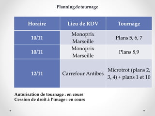 Horaire Lieu de RDV Tournage 
10/11 
Monoprix 
Marseille 
Plans 5, 6, 7 
10/11 
Monoprix 
Marseille 
Plans 8,9 
12/11 Carrefour Antibes 
Microtrot (plans 2, 
3, 4) + plans 1 et 10 
Planningdetournage 
Autorisation de tournage : en cours 
Cession de droit à l’image : en cours 

