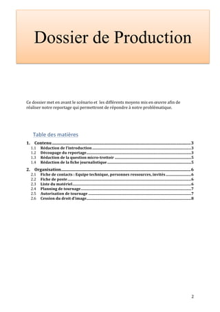 Dossier de Production 
2 
Ce 
dossier 
met 
en 
avant 
le 
scénario 
et 
les 
différents 
moyens 
mis 
en 
oeuvre 
afin 
de 
réaliser 
notre 
reportage 
qui 
permettront 
de 
répondre 
à 
notre 
problématique. 
Table 
des 
matières 
1. 
Contenu 
....................................................................................................................................... 
3 
1.1 
Rédaction 
de 
l’introduction 
......................................................................................................... 
3 
1.2 
Découpage 
du 
reportage 
............................................................................................................... 
3 
1.3 
Rédaction 
de 
la 
question 
micro-­‐trottoir 
................................................................................. 
5 
1.4 
Rédaction 
de 
la 
fiche 
journalistique 
......................................................................................... 
5 
2. 
Organisation 
.............................................................................................................................. 
6 
2.1 
Fiche 
de 
contacts 
: 
Equipe 
technique, 
personnes 
ressources, 
invités 
........................... 
6 
2.2 
Fiche 
de 
poste 
................................................................................................................................... 
6 
2.3 
Liste 
du 
matériel 
.............................................................................................................................. 
6 
2.4 
Planning 
de 
tournage 
..................................................................................................................... 
7 
2.5 
Autorisation 
de 
tournage 
............................................................................................................. 
7 
2.6 
Cession 
du 
droit 
d’image 
............................................................................................................... 
8 
 
