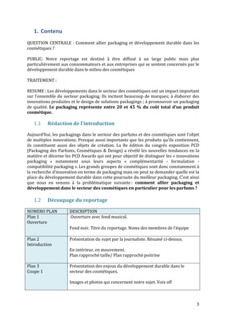 3 
1. Contenu 
QUESTION 
CENTRALE 
: 
Comment 
allier 
packaging 
et 
développement 
durable 
dans 
les 
cosmétiques 
? 
PUBLIC: 
Notre 
reportage 
est 
destiné 
à 
être 
diffusé 
à 
un 
large 
public 
mais 
plus 
particulièrement 
aux 
consommateurs 
et 
aux 
entreprises 
qui 
se 
sentent 
concernés 
par 
le 
développement 
durable 
dans 
le 
milieu 
des 
cosmétiques 
TRAITEMENT 
: 
RESUME 
: 
Les 
développements 
dans 
le 
secteur 
des 
cosmétiques 
ont 
un 
impact 
important 
sur 
l’ensemble 
du 
secteur 
packaging. 
Ils 
incitent 
beaucoup 
de 
marques; 
à 
élaborer 
des 
innovations 
produites 
et 
le 
design 
de 
solutions 
packagings 
; 
à 
promouvoir 
un 
packaging 
de 
qualité. 
Le 
packaging 
représente 
entre 
20 
et 
45 
% 
du 
coût 
total 
d’un 
produit 
cosmétique. 
1.1 Rédaction 
de 
l’introduction 
Aujourd’hui, 
les 
packagings 
dans 
le 
secteur 
des 
parfums 
et 
des 
cosmétiques 
sont 
l'objet 
de 
multiples 
innovations. 
Presque 
aussi 
importants 
que 
les 
produits 
qu'ils 
contiennent, 
ils 
constituent 
aussi 
des 
objets 
de 
création. 
La 
8e 
édition 
du 
congrès 
exposition 
PCD 
(Packaging 
des 
Parfums, 
Cosmétiques 
& 
Design) 
a 
révélé 
les 
nouvelles 
tendances 
en 
la 
matière 
et 
décerne 
les 
PCD 
Awards 
qui 
ont 
pour 
objectif 
de 
distinguer 
les 
« 
innovations 
packaging 
» 
notamment 
sous 
leurs 
aspects 
« 
complémentarité 
-­‐ 
formulation 
-­‐ 
compatibilité 
packaging 
». 
Les 
grands 
groupes 
de 
cosmétiques 
sont 
donc 
constamment 
à 
la 
recherche 
d’innovation 
en 
terme 
de 
packaging 
mais 
on 
peut 
se 
demander 
quelle 
est 
la 
place 
du 
développement 
durable 
dans 
cette 
poursuite 
du 
meilleur 
packaging. 
C’est 
ainsi 
que 
nous 
en 
venons 
à 
la 
problématique 
suivante 
: 
comment 
allier 
packaging 
et 
développement 
dans 
le 
secteur 
des 
cosmétiques 
en 
particulier 
pour 
les 
parfums 
? 
1.2 Découpage 
du 
reportage 
NUMERO 
PLAN 
DESCRIPTION 
Plan 
1 
Ouverture 
Ouverture 
avec 
fond 
musical. 
Fond 
noir. 
Titre 
du 
reportage. 
Noms 
des 
membres 
de 
l’équipe 
Plan 
2 
Introduction 
Présentation 
du 
sujet 
par 
la 
journaliste. 
Résumé 
ci-­‐dessus. 
En 
intérieur, 
en 
mouvement. 
Plan 
rapproché 
taille/ 
Plan 
rapproché 
poitrine 
Plan 
3 
Coupe 
1 
Présentation 
des 
enjeux 
du 
développement 
durable 
dans 
le 
secteur 
des 
cosmétiques. 
Images 
et 
photos 
qui 
concernent 
notre 
sujet. 
Voix 
off 
 