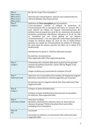 4 
Plan 
4 
Micro 
trot 
1 
Micro 
trot 
2 
Micro 
trot 
3 
Micro 
trot 
4 
Q1: 
Qu’est-­‐ce 
que 
l’éco-­‐conception 
? 
Interview 
des 
consommateurs 
dans 
les 
rues 
commerciales 
de 
Lille 
(rue 
Béthune, 
Rue 
Esquermoise) 
Plan 
5 
Coupe 
2 
Définition 
de 
l’éco-­‐conception 
par 
la 
journaliste 
: 
L’éco-­‐conception 
consiste 
à 
intégrer 
la 
protection 
de 
l’environnement 
dès 
la 
conception 
des 
biens 
ou 
services. 
Elle 
a 
pour 
objectif 
de 
réduire 
les 
impacts 
environnementaux 
des 
produits 
tout 
au 
long 
de 
leur 
cycle 
de 
vie 
: 
extraction 
des 
matières 
premières, 
production, 
distribution, 
utilisation 
et 
fin 
de 
vie. 
Elle 
se 
caractérise 
par 
une 
vision 
globale 
de 
ces 
impacts 
environnementaux 
: 
c’est 
une 
approche 
multi-­‐étapes 
(prenant 
en 
compte 
les 
diverses 
étapes 
du 
cycle 
de 
vie) 
et 
multi-­‐critères 
(prenant 
en 
compte 
les 
consommations 
de 
matière 
et 
d’énergie, 
les 
rejets 
dans 
les 
milieux 
naturels, 
les 
effets 
sur 
le 
climat 
et 
la 
biodiversité). 
Introduction 
à 
la 
partie 
2 
: 
Solutions 
déjà 
mise 
en 
place 
En 
intérieur, 
en 
mouvement. 
Plan 
rapproché 
taille/ 
Plan 
rapproché 
poitrine 
Plan 
6 
Coupe 
3 
Présentation 
des 
solutions 
déjà 
mises 
en 
place 
par 
les 
grandes 
marques 
de 
parfums 
(Guerlain 
, 
Clarin, 
Thierry 
Mugler, 
Lush, 
Sephora, 
L’oréal 
) 
Images 
et 
photos 
qui 
concernent 
les 
solutions. 
Voix 
off 
Plan 
7 
Interview 
Lush 
Interview 
avec 
la 
journaliste 
d’un 
membre 
de 
l’équipe 
du 
magasin 
Questions 
concernant 
les 
solutions 
apportées 
par 
la 
marque 
En 
intérieur 
dans 
le 
magasin 
Lush 
de 
Lille. 
Plan 
américain/ 
Plan 
Rapproché 
taille 
Plan 
8 
Coupe 
4 
Critiques 
et 
pistes 
d’amélioration 
Critiques 
et 
pistes 
d’amélioration 
énoncées 
par 
la 
journaliste. 
En 
extérieur. 
Plan 
rapproché 
taille. 
Plan 
9 
Interview 
L’Oréal 
Interview 
via 
Skype 
Questions 
concernant 
les 
solutions 
mises 
en 
places 
par 
les 
marques 
du 
groupe 
l’Oréal 
et 
les 
plans 
futurs 
pour 
allier 
packaging 
et 
éco-­‐conception. 
Plan 
10 
Fin 
Conclusion 
Journaliste 
en 
intérieur, 
en 
mouvement. 
Plan 
américain/ 
plan 
rapproché 
taille 
 