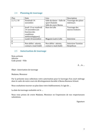 7 
2.4 Planning 
de 
tournage 
Plan 
Date 
Lieu 
Description 
2 
/ 
5 
/ 
10 
Vendredi 
14 
novembre 
Salle 
de 
danse 
– 
Salle 
de 
sport 
Chatelet 
Salle 
de 
cours 
Skema 
Tournage 
des 
plans 
intérieurs 
4 
Jeudi 
13 
ou 
vendredi 
14 
novembre 
(en 
fonction 
des 
conditions 
météorologiques). 
Rues 
de 
Lille 
Tournage 
des 
micros-­‐trottoirs 
7 
Lundi 
10 
novembre 
Magasin 
Lush 
à 
Lille 
Interview 
8 
9 
Non 
défini 
: 
attente, 
contact 
e-­‐mail 
établi 
Non 
défini 
: 
attente, 
contact 
e-­‐mail 
établi 
Interview 
Yasmine 
Benjelloun 
2.5 Autorisation 
de 
tournage 
Nom, 
prénom 
Adresse 
Code 
postal 
– 
Ville 
À 
… 
le 
… 
Objet 
: 
Autorisation 
de 
tournage 
Madame, 
Monsieur 
Par 
la 
présente 
nous 
sollicitons 
votre 
autorisation 
pour 
le 
tournage 
d’un 
court 
métrage 
dans 
le 
cadre 
de 
notre 
cours 
de 
développement 
durable 
à 
Skema 
Business 
School. 
Nous 
souhaitons 
tourner 
un 
plan 
dans 
votre 
établissement, 
il 
s’agit 
de 
… 
La 
date 
du 
tournage 
souhaitée 
est 
le 
… 
Nous 
vous 
prions 
de 
croire 
Madame, 
Monsieur 
en 
l’expression 
de 
nos 
respectueuses 
salutations. 
Signature 
 