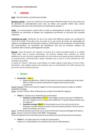SUSTAINABLE PERFORMANCE 
I) CONTENU 
Sujet : Ultra fast fashion et performance durable. 
Question centrale : « Dans une société où la consommation effrénée de biens est la norme dans tous 
les domaines et particulièrement dans celui du textile, est-il possible d’allier deux notions 
antithétiques telles que l’ultra-fast-fashion et la performance durable ? » 
Public : Les consommateurs voulant allier la mode au développement durable et souhaitant être 
sensibilisé aux contraintes et dangers des changements permanents et récurrents des nouvelles 
collections. 
Traitement du sujet : Confronter les avis et les visions des différents secteurs qui constituent le 
circuit de la mode. C’est-à-dire avoir une vision et un avis neutre de clients, de responsables de 
magasins mais également celui de petits créateurs. Confrontation entre les attentes, le mode d’achat 
des consommateurs, les contraintes des distributeurs ainsi que les nouveaux créateurs qui 
souhaitent allier la mode au développement durable. 
Résumé : Avant de devenir une industrie, le secteur de la mode ressemblait plutôt à un modèle 
"hand made" avec la couture domestique. Les business modèles dans l'industrie du textile 
habillement se sont construits progressivement et nous sommes ainsi passés de deux collections par 
an (automne-hiver, printemps-été) à quatre collections par an puis à un flot continuel de mini-collections 
mensuelles. 
La notion de "saisons" s'étant peu à peu effacée, le modèle originel a laissé place à l'ère de l'ultra-fast- 
fashion : des modèles toujours plus tendance avec un renouvellement de l'offre plusieurs fois 
par mois et des prix toujours plus bas. 
a. Synopsis 
 Introduction : (Plan 1) 
 Rappel des définitions : Définir le fast-fashion et tracer le parallèle avec le fast-food. 
Mise en relief du caractère extrêmement rapide du prêt à porter (prêt à 
consommer). 
Visuel + Voix off : Filmer une entrée de magasin en heure de pointe et passer la vidéo en accéléré 
(spécificité montage). 
Durée : environ 1 minute. Filmer à Massena avec un plan d’ensemble des magasins. 
 Thème 1 : Constat actuel, habitudes de consommation 
 Questions consommateur (Plan 2): Quel budget consacrez-vous pour l’habillement 
par mois ? Quelles sont vos marques de prédilection ? A quelle fréquence faites-vous 
les magasins ? 
 Questions manager (Plan 3): Comment gérez-vous le turn-over au sein de vos 
boutiques? A quelle fréquence recevez-vous de nouveaux produits ? Peut-on encore 
parler de collections de saison ? 
Visuel : Confronter plusieurs points de vue au travers d’interviews de passants/dirigeants/créateurs. 
Durée : environ 1 minute 45 / filmé à CAP 3000 + Témoignages. 
Filmer principalement avec des plans poitrine du journaliste ainsi que des personnes interviewées. 
 Thème 2 : Les répercutions de ce mode de consommation 
Impact sur la santé publique, les conditions de travail, les délocalisations. 
3 Dossier de production 
 
