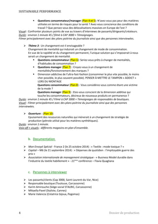 SUSTAINABLE PERFORMANCE 
 Questions consommateur/manager (Plan 4 et 5): N’avez-vous pas peur des matières 
utilisées en terme de risques pour la santé ? Avez-vous conscience des conditions de 
travail ? Que pensez-vous des délocalisations massives en Europe de l’est ? 
Visuel : Confronter plusieurs points de vue au travers d’interviews de passants/dirigeants/créateurs. 
Durée : environ 1 minute 45 / filmé à CAP 3000 + Témoignages. 
Filmer principalement avec des plans poitrine du journaliste ainsi que des personnes interviewées. 
 Thème 3 : Un changement est-il envisageable ? 
Changement de mentalité qui induirait un changement de mode de consommation. 
En vue de la rapidité et du changement permanent, l’unique solution qui s’imposerait à nous 
serait un changement de mentalité. 
 Questions consommateur (Plan 6): Seriez-vous prêts à changer de mentalités, 
d’habitudes de consommation ? 
 Questions manager (Plan 7) : Croyez-vous à un changement de 
mentalités/fonctionnement des marques ? 
 Dimension addictive de l’ultra-fast-fashion (consommer le plus vite possible, le moins 
cher possible, le plus souvent possible). PENSER À METTRE LE TAMPON « ADDICT » 
LORS DU MONTAGE 
Questions consommateur (Plan 8) : Vous considérez-vous comme étant une victime 
de la mode ? 
Questions manager (Plan 9) : Etes-vous conscient de la dimension additive qui 
touche les consommateurs, désireux de nouveaux produits en permanence ? 
Durée : environ 1 minute 45 / Filmé à CAP 3000 + Témoignages de responsables de boutiques. 
Visuel : Filmer principalement avec des plans poitrine du journaliste ainsi que des personnes 
interviewées. 
 Ouverture : (Plan 10) 
Epuisement des ressources naturelles qui mènerait à un changement de stratégie de 
production (pétrole utilisé pour les matières synthétiques). 
Durée : environ 1 minute. 
Voix-off + visuels : différents magasins en plan d’ensemble. 
b. Documentation 
 Mon Envoyé Spécial - France 2 (le 25 octobre 2014) : « Textile : mode toxique ? » 
 Capital – M6 (le 21 septembre 2014) : « Dépenses de quotidien : l’impitoyable guerre des 
prix » 
 Association internationale de management stratégique - « Business Model durable dans 
l’industrie du textile habillement » - 21ème conférence – Flavia Quagliana 
c. Personnes à interviewer 
 Les passants/clients (Cap 3000, Saint-Laurent-du-Var, Nice) 
 Responsable boutique (Toulouse, Carcassonne) 
 Karim Amirouche (Siège social STALRIC, Carcassonne) 
 Mikaella Pavel (Styliste, Cannes) 
 Marie Valencia (Créatrice bijoux, Pegomas) 
4 Dossier de production 
 