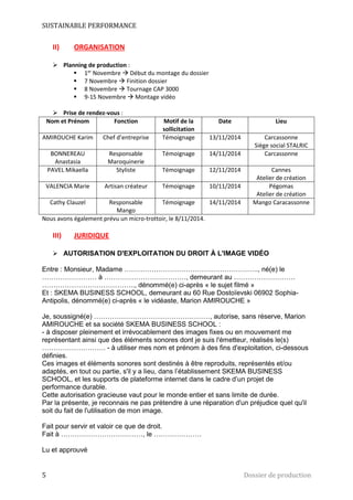 SUSTAINABLE PERFORMANCE 
II) ORGANISATION 
 Planning de production : 
 1er Novembre  Début du montage du dossier 
 7 Novembre  Finition dossier 
 8 Novembre  Tournage CAP 3000 
 9-15 Novembre  Montage vidéo 
 Prise de rendez-vous : 
Nom et Prénom Fonction Motif de la 
sollicitation 
Date Lieu 
AMIROUCHE Karim Chef d’entreprise Témoignage 13/11/2014 Carcassonne 
Siège social STALRIC 
BONNEREAU 
Anastasia 
Responsable 
Maroquinerie 
Témoignage 14/11/2014 Carcassonne 
PAVEL Mikaella Styliste Témoignage 12/11/2014 Cannes 
Atelier de création 
VALENCIA Marie Artisan créateur Témoignage 10/11/2014 Pégomas 
Atelier de création 
Cathy Clauzel Responsable 
Mango 
Témoignage 14/11/2014 Mango Caracassonne 
Nous avons également prévu un micro-trottoir, le 8/11/2014. 
III) JURIDIQUE 
 AUTORISATION D'EXPLOITATION DU DROIT À L'IMAGE VIDÉO 
Entre : Monsieur, Madame ………………………………………………….., né(e) le 
…………………… à ………………………………, demeurant au ……………………… 
………………………………….., dénommé(e) ci-après « le sujet filmé » 
Et : SKEMA BUSINESS SCHOOL, demeurant au 60 Rue Dostoïevski 06902 Sophia- 
Antipolis, dénommé(e) ci-après « le vidéaste, Marion AMIROUCHE » 
Je, soussigné(e) ……………………………………………, autorise, sans réserve, Marion 
AMIROUCHE et sa société SKEMA BUSINESS SCHOOL : 
- à disposer pleinement et irrévocablement des images fixes ou en mouvement me 
représentant ainsi que des éléments sonores dont je suis l'émetteur, réalisés le(s) 
………………………. - à utiliser mes nom et prénom à des fins d'exploitation, ci-dessous 
définies. 
Ces images et éléments sonores sont destinés à être reproduits, représentés et/ou 
adaptés, en tout ou partie, s'il y a lieu, dans l’établissement SKEMA BUSINESS 
SCHOOL, et les supports de plateforme internet dans le cadre d’un projet de 
performance durable. 
Cette autorisation gracieuse vaut pour le monde entier et sans limite de durée. 
Par la présente, je reconnais ne pas prétendre à une réparation d'un préjudice quel qu'il 
soit du fait de l'utilisation de mon image. 
Fait pour servir et valoir ce que de droit. 
Fait à ………………………………, le ………………… 
Lu et approuvé 
5 Dossier de production 
 
