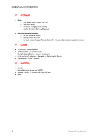 SUSTAINABLE PERFORMANCE 
IV) REPERAGE 
 Lieux : 
 CAP 3000 (Saint-Laurent-du-Var) 
 Masséna (Nice) 
 Boutique Mango (Carcassonne) 
 Atelier Création (Cannes/Pégomas) 
 Les contraintes techniques : 
 Le son (matériel audio) 
 Manque de luminosité 
 La foule autour lorsque l’on va réaliser les interview dans les centres commerciaux 
V) EQUIPE 
 Journaliste : Paula Negrescu 
 Jardinier Wiki : Luc Kulanthaivelu 
 Chargée de production : Marion Amirouche 
 Référant Post-Production + Banquière : Claire Sophie Cohen 
 Cameraman: Prune Thevenin 
VI) MATERIEL 
 Caméra 
 Micro (à trouver grâce aux SKEMs) 
 Support caméra (à trouver grâce aux SKEMs) 
 Ipad 
6 Dossier de production 
