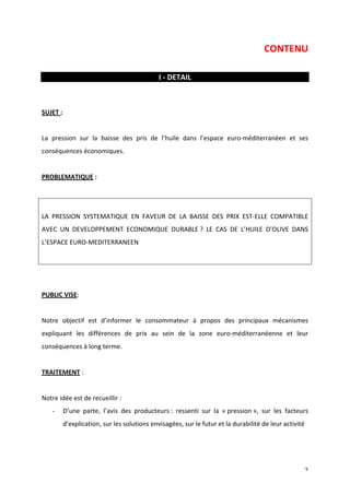 CONTENU 
2 
I 
-­‐ 
DETAIL 
SUJET 
: 
La 
pression 
sur 
la 
baisse 
des 
pris 
de 
l’huile 
dans 
l’espace 
euro-­‐méditerranéen 
et 
ses 
conséquences 
économiques. 
PROBLEMATIQUE 
: 
LA 
PRESSION 
SYSTEMATIQUE 
EN 
FAVEUR 
DE 
LA 
BAISSE 
DES 
PRIX 
EST-­‐ELLE 
COMPATIBLE 
AVEC 
UN 
DEVELOPPEMENT 
ECONOMIQUE 
DURABLE 
? 
LE 
CAS 
DE 
L’HUILE 
D’OLIVE 
DANS 
L’ESPACE 
EURO-­‐MEDITERRANEEN 
PUBLIC 
VISE: 
Notre 
objectif 
est 
d’informer 
le 
consommateur 
à 
propos 
des 
principaux 
mécanismes 
expliquant 
les 
différences 
de 
prix 
au 
sein 
de 
la 
zone 
euro-­‐méditerranéenne 
et 
leur 
conséquences 
à 
long 
terme. 
TRAITEMENT 
: 
Notre 
idée 
est 
de 
recueillir 
: 
-­‐ D’une 
parte, 
l’avis 
des 
producteurs 
: 
ressenti 
sur 
la 
« 
pression 
», 
sur 
les 
facteurs 
d’explication, 
sur 
les 
solutions 
envisagées, 
sur 
le 
futur 
et 
la 
durabilité 
de 
leur 
activité 
 