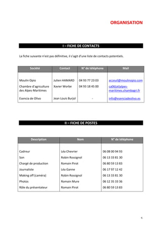 ORGANISATION 
5 
I 
– 
FICHE 
DE 
CONTACTS 
La 
fiche 
suivante 
n’est 
pas 
définitive, 
il 
s’agit 
d’une 
liste 
de 
contacts 
potentiels. 
Société 
Contact 
N° 
de 
téléphone 
Mail 
Moulin 
Opio 
Chambre 
d’agriculture 
des 
Alpes-­‐Maritimes 
Esencia 
de 
Olivo 
Julien 
HAMARD 
Xavier 
Worbe 
Jean 
Louis 
Burjol 
04 
93 
77 
23 
03 
04 
93 
18 
45 
00 
-­‐ 
acceuil@moulinopio.com 
ca06(at)alpes-­‐ 
maritimes.chambagri.fr 
info@esenciadeolivo.es 
II 
– 
FICHE 
DE 
POSTES 
Description 
Nom 
N° 
de 
téléphone 
Cadreur 
Son 
Chargé 
de 
production 
Journaliste 
Making 
off 
(caméra) 
Photos 
Rôle 
du 
présentateur 
Léa 
Chevrier 
Robin 
Rossignol 
Romain 
Pirot 
Léa 
Ganne 
Robin 
Rossignol 
Romain 
Mure 
Romain 
Pirot 
06 
08 
00 
94 
93 
06 
13 
33 
81 
30 
06 
80 
59 
13 
83 
06 
17 
97 
12 
42 
06 
13 
33 
81 
30 
06 
12 
35 
33 
36 
06 
80 
59 
13 
83 
 