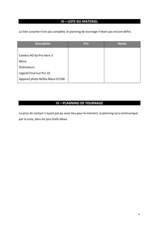 6 
III 
– 
LISTE 
DU 
MATERIEL 
La 
liste 
suivante 
n’est 
pas 
complète, 
le 
planning 
de 
tournage 
n’étant 
pas 
encore 
défini. 
Description 
Pris 
Rendu 
Caméra 
HD 
Go 
Pro 
Hero 
3 
Micro 
Ordinateurs 
Logiciel 
Final 
Cut 
Pro 
10 
Appareil 
photo 
Reflex 
Nikon 
D7100 
IV 
– 
PLANNING 
DE 
TOURNAGE 
La 
prise 
de 
contact 
n’ayant 
pas 
pu 
avoir 
lieu 
pour 
le 
moment, 
le 
planning 
sera 
communiqué 
par 
la 
suite, 
dans 
les 
plus 
brefs 
délais. 
