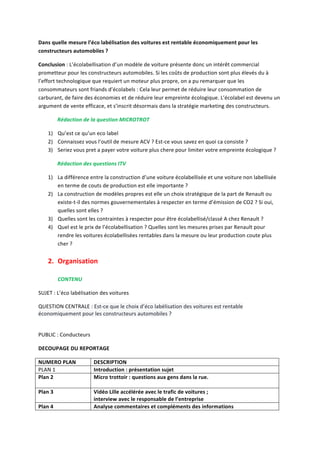 Dans 
quelle 
mesure 
l’éco 
labélisation 
des 
voitures 
est 
rentable 
économiquement 
pour 
les 
constructeurs 
automobiles 
? 
Conclusion 
: 
L’écolabellisation 
d’un 
modèle 
de 
voiture 
présente 
donc 
un 
intérêt 
commercial 
prometteur 
pour 
les 
constructeurs 
automobiles. 
Si 
les 
coûts 
de 
production 
sont 
plus 
élevés 
du 
à 
l’effort 
technologique 
que 
requiert 
un 
moteur 
plus 
propre, 
on 
a 
pu 
remarquer 
que 
les 
consommateurs 
sont 
friands 
d’écolabels 
: 
Cela 
leur 
permet 
de 
réduire 
leur 
consommation 
de 
carburant, 
de 
faire 
des 
économies 
et 
de 
réduire 
leur 
empreinte 
écologique. 
L’écolabel 
est 
devenu 
un 
argument 
de 
vente 
efficace, 
et 
s’inscrit 
désormais 
dans 
la 
stratégie 
marketing 
des 
constructeurs. 
Rédaction 
de 
la 
question 
MICROTROT 
1) Qu’est 
ce 
qu’un 
eco 
label 
2) Connaissez 
vous 
l’outil 
de 
mesure 
ACV 
? 
Est-­‐ce 
vous 
savez 
en 
quoi 
ca 
consiste 
? 
3) Seriez 
vous 
pret 
a 
payer 
votre 
voiture 
plus 
chere 
pour 
limiter 
votre 
empreinte 
écologique 
? 
Rédaction 
des 
questions 
ITV 
1) La 
différence 
entre 
la 
construction 
d’une 
voiture 
écolabellisée 
et 
une 
voiture 
non 
labellisée 
en 
terme 
de 
couts 
de 
production 
est 
elle 
importante 
? 
2) La 
construction 
de 
modèles 
propres 
est 
elle 
un 
choix 
stratégique 
de 
la 
part 
de 
Renault 
ou 
existe-­‐t-­‐il 
des 
normes 
gouvernementales 
à 
respecter 
en 
terme 
d’émission 
de 
CO2 
? 
Si 
oui, 
quelles 
sont 
elles 
? 
3) Quelles 
sont 
les 
contraintes 
à 
respecter 
pour 
être 
écolabellisé/classé 
A 
chez 
Renault 
? 
4) Quel 
est 
le 
prix 
de 
l’écolabellisation 
? 
Quelles 
sont 
les 
mesures 
prises 
par 
Renault 
pour 
rendre 
les 
voitures 
écolabellisées 
rentables 
dans 
la 
mesure 
ou 
leur 
production 
coute 
plus 
cher 
? 
2. Organisation 
CONTENU 
SUJET 
: 
L’éco 
labélisation 
des 
voitures 
QUESTION 
CENTRALE 
: 
Est-­‐ce 
que 
le 
choix 
d’éco 
labélisation 
des 
voitures 
est 
rentable 
économiquement 
pour 
les 
constructeurs 
automobiles 
? 
PUBLIC 
: 
Conducteurs 
DECOUPAGE 
DU 
REPORTAGE 
NUMERO 
PLAN 
DESCRIPTION 
PLAN 
1 
Introduction 
: 
présentation 
sujet 
Plan 
2 
Micro 
trottoir 
: 
questions 
aux 
gens 
dans 
la 
rue. 
Plan 
3 
Vidéo 
Lille 
accélérée 
avec 
le 
trafic 
de 
voitures 
; 
interview 
avec 
le 
responsable 
de 
l’entreprise 
Plan 
4 
Analyse 
commentaires 
et 
compléments 
des 
informations 
 