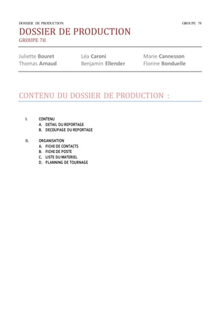 DOSSIER DE PRODUCTION GROUPE 78 
DOSSIER DE PRODUCTION 
GROUPE 78 
Juliette Bouret Léa Caroni Marie Cannesson 
Thomas Arnaud Benjamin Ellender Florine Bonduelle 
CONTENU DU DOSSIER DE PRODUCTION : 
I. CONTENU 
A. DETAIL DU REPORTAGE 
B. DECOUPAGE DU REPORTAGE 
II. ORGANISATION 
A. FICHE DE CONTACTS 
B. FICHE DE POSTE 
C. LISTE DU MATERIEL 
D. PLANNING DE TOURNAGE 
 