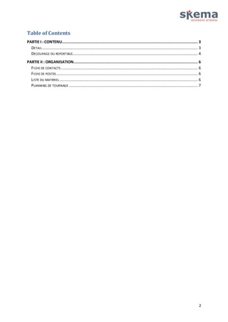 Table of Contents 
PARTIE I : CONTENU...................................................................................................................... 3 
DETAIL ....................................................................................................................................... 3 
DECOUPAGE DU REPORTAGE............................................................................................................. 4 
PARTIE II : ORGANISATION............................................................................................................ 6 
FICHE DE CONTACTS ....................................................................................................................... 6 
FICHE DE POSTES ........................................................................................................................... 6 
LISTE DU MATERIEL ........................................................................................................................ 6 
PLANNING DE TOURNAGE ................................................................................................................ 7 
2 
 