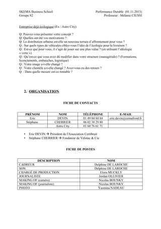 SKEMA Business School
Groupe 82

Performance Durable (01.11.2013)
Professeur : Mélanie CIUSSI

Entreprise déjà écologique (Ex : Astre City)
Q: Pouvez-vous présenter votre concept ?
Q: Quelles ont été vos motivations ?
Q: La distribution urbaine est-elle un nouveau terrain d’affrontement pour vous ?
Q : Sur quels types de véhicules ciblez-vous l’idée de l’écologie pour la livraison ?
Q : Est-ce que pour vous, il s’agit de jouer sur une plus value ? (en utilisant l’idéologie
« verte »)
Q : Qu’est-ce que vous avez dû modifier dans votre structure (managériale) ? (Formations,
licenciements, embauches, logistique)
Q : Votre image a-t-elle changé ?
Q : Votre clientèle a-t-elle changé ? Avez-vous eu des retours ?
Q : Dans quelle mesure est-ce rentable ?

2. ORGANISATION
FICHE DE CONTACTS
PRÉNOM
Eric
Stéphane

•
•

NOM
DEVIN
CHERRIER
Astre City

TÉLÉPHONE
01 49 84 84 84
06 02 38 29 80
01 60 76 61 71

E-MAIL
eric.devin@cemafroid.fr

Eric DEVIN  Président de l'Association Certibruit
Stéphane CHERRIER  Fondateur de Vélotac & Cie
FICHE DE POSTES
DESCRIPTION

CADREUR
SON
CHARGÉ DE PRODUCTION
JOURNALISTE
MAKING OF (caméra)
MAKING OF (journaliste)
PHOTO

NOM
Delphine DE LAROCHE
Delphine DE LAROCHE
Elora MUCKLY
Jordan OLLIVIER
Nicolas BOUNKY
Nicolas BOUNKY
Yasmina NADEAU

 