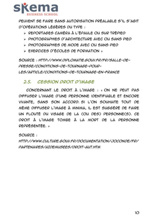 peuvent se faire sans autorisation préalable s’il s’agit
d’opérations légères du type :
 Reportages caméra à l’épaule ou sur trépied
 Photographies d’architecture avec ou sans pied
 Photographies de mode avec ou sans pied

 Exercices d’écoles de formation »
Source : http://www.diplomatie.gouv.fr/fr/salle-depresse/conditions-de-tournage-pourles/article/conditions-de-tournage-en-france

2.5.

Cession droit d’image

Concernant le droit à l'image : « On ne peut pas
diffuser l'image d'une personne identifiable et encore
vivante, sans son accord. Si l'on souhaite tout de
même diffuser l'image à minima, il est suggéré de faire
un flouté du visage de la (ou des) personne(s). Ce
droit

à

l'image

tombe

à

la

mort

de

la

personne

représentée. »
Source :
http://www.culture.gouv.fr/documentation/joconde/fr/
partenaires/AIDEMUSEES/droit-aut.htm

10

 