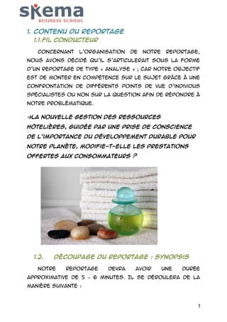 1. Contenu du reportage
1.1. Fil conducteur
Concernant

l’organisation

de

notre

reportage,

nous avons décidé qu’il s’articulerait sous la forme
d’un reportage de type « analyse » ; car notre objectif
est de monter en compétence sur le sujet grâce à une
confrontation de différents points de vue d’individus
spécialistes ou non sur la question afin de répondre à
notre problématique.

La nouvelle gestion des ressources
hôtelières, guidée par une prise de conscience
de l'importance du développement durable pour
notre planète, modifie-t-elle les prestations
offertes aux consommateurs ?

1.2.

Découpage du reportage : synopsis

Notre

reportage

devra

avoir

une

durée

approximative de 5 – 6 minutes. Il se déroulera de la
manière suivante :

1

 