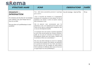 Structure image
SEQUENCE 1 :
INTRODUCTION
On commence par des prises de vue de plages,
cotes, palmiers, mer, pour finirpar faire un
focus sur un hôtel.
Puis gros plan sur la problématique et notre
journaliste

Sons

Observations

Voix : Julie (notre journaliste) présente le reportage Lieu de tournage : Juan les Pins
qui va suivre :

Durée
30 sec

« Face à l’ouverture des frontières et à l’augmentation
permanente de la population sur notre planète, les flux de
populations sont amenés à croitre de manière soutenue
dans les décennies à venir.
Afin de préserver notre environnement pour les
générations à venir, il est impératif que des actions soient
menées afin de régir les comportements managériaux dans
un sens pro développement durable.
C’est pourquoi nous nous posons la question aujourd’hui
de savoir siune nouvelle gestion des ressources hôtelières,
guidée par une prise de conscience de l'importance du
développement durable pour notre planète, modifie-t-elle
les prestations offertes aux consommateurs ?
Pour cela, nous allons interroger au cours de ce reportage
des clients afin de connaître leurs opinions, une spécialiste
de la question du traitement de l’eau. Enfin, nous finirons
par des entrevues avec des managers du milieu hôtelier
afin de confronter les différentes idées reçues et d’un avoir
un regard objectif sur notre problématique.»

2

 