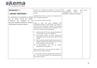 SEQUENCE 2 :
« Micro-trottoir »
Le caméraman et le journaliste se rendent
sur le trottoir devant des hôtels.
L’interview sera composée de 3-4
personnes françaises (hommes et femmes)
sélectionnées de manière aléatoire.

Lorsque l’on va aborder des individus à la sortie d’un
hôtel, on fait une première sélection en posant la question
suivante :

La
qualité
sonore
de 1 m 30
l'enregistrement
(bruits
de
circulation...) doit être surveillée.

« Bonjour Mme ou M., vous sentez-vous concerné par le
DD ? » (question d’approche)
- Si oui, suite de l’interview possible.
« Dans le cadre d’un projet managérial liant
développement durable et secteur hôtelier, nous aimerions
avoir votre avis concernant la gestion des ressources
naturelles faite par les hôtels que vous fréquentez. Pour
cela, nous avons une série de cinq questions.
1)

Quelles actions de DD vous viennent directement à
l’esprit lorsque vous pensez à l’hôtellerie ?

2) Ces dernières années, avez-vous constaté des
changements dans la manière dont les hôtels traitent
le sujet?

3) Dans le cadre d’une gestion durable des ressources en
hôtellerie, quelles sont les actions qui selon vous sont
les plus importantes à mettre en place ?

4) Et personnellement, avez vous des attentes
particulières dans ce domaine ? »
Pour la question finale, il sera nécessaire de l’adapter en
fonction de la personne interviewée.
- Si la personne n’agit pas spontanément en faveur du
DD : « Etes vous prêt à modifier votre comportement pour
agir en faveur du DD ? »

3

 