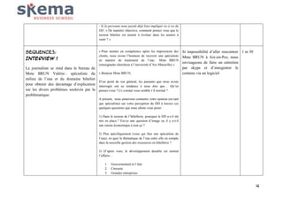 - Si la personne nous paraît déjà bien impliqué vis à vis du
DD :« De manière objective, comment pensez vous que le
secteur hôtelier est amené à évoluer dans les années à
venir ? »

SEQUENCE3:
Interview 1
Le journaliste se rend dans le bureau de
Mme BRUN Valérie : spécialiste du
milieu de l’eau et du domaine hôtelier
pour obtenir des davantage d’explication
sur les divers problèmes soulevés par la
problématique.

« Pour monter en compétence après les impressions des
clients, nous avons l’honneur de recevoir une spécialiste
en matière de traitement de l’eau : Mme BRUN
(enseignante chercheur à l’université d’Aix-Marseille) »
« Bonjour Mme BRUN,

Si impossibilité d’aller rencontrer 1 m 30
Mme BRUN à Aix-en-Pce, nous
envisageons de faire un entretien
par skype et d’enregistrer le
contenu via un logiciel.

D’un point de vue général, les passants que nous avons
interrogés ont eu tendance à nous dire que… Qu’en
pensez-vous ? Ce constat vous semble t’il normal ?
A présent, nous aimerions connaitre votre opinion (en tant
que spécialiste) sur votre perception du DD à travers ces
quelques questions que nous allons vous poser :
1) Dans le secteur de l’hôtellerie, pourquoi le DD a-t-il été
mis en place ? Est-ce une question d’image ou il y a-t-il
une raison économique à tout ça ?
2) Plus spécifiquement (vous qui êtes une spécialiste de
l’eau), en quoi la thématique de l’eau entre elle en compte
dans la nouvelle gestion des ressources en hôtellerie ?
3) D’après vous, le développement durable est surtout
l’affaire…
1.
2.
3.

Gouvernement et l’état
Citoyens
Grandes entreprises

4

 