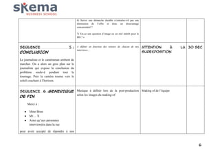 6) Suivre une démarche durable n’entraîne-t-il pas une
diminution de l’offre et donc un désavantage
concurrentiel ?
7) Est-ce une question d’image ou un réel intérêt pour le
DD ? »

SEQUENCE
CONCLUSION

5 : A définir en fonction des retours de chacun de nos Attention
à
interviews…
surexposition

la 30 sec

Le journaliste et le caméraman arrêtent de
marcher. On a alors un gros plan sur le
journaliste qui expose la conclusion du
problème soulevé pendant tout le
tournage. Puis la caméra tourne vers le
soleil couchant à l’horizon.
SEQUENCE 6 :GENERIQUE Musique à définir lors de la post-production Making of de l’équipe
selon les images du making-of
DE FIN
Merci à :
Mme Brun
Mr… X
Ainsi qu’aux personnes
interviewées dans la rue
pour avoir accepté de répondre à nos

6

 