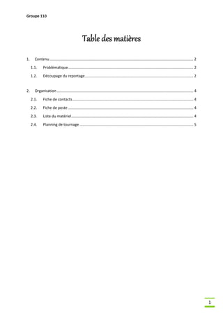 Groupe 110

Table des matières
1.

Contenu ........................................................................................................................................... 2
1.1.
1.2.

2.

Problématique ......................................................................................................................... 2
Découpage du reportage ......................................................................................................... 2

Organisation .................................................................................................................................... 4
2.1.

Fiche de contacts ..................................................................................................................... 4

2.2.

Fiche de poste ......................................................................................................................... 4

2.3.

Liste du matériel ...................................................................................................................... 4

2.4.

Planning de tournage .............................................................................................................. 5

1

 