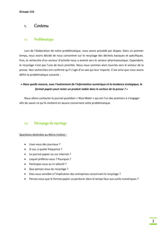 Groupe 110

1.

Contenu

1.1.

Problématique

Lors de l’élaboration de notre problématique, nous avons procédé par étapes. Dans un premier
temps, nous avons décidé de nous concentrer sur le recyclage des déchets basiques et spécifiques.
Puis, la recherche d’un secteur d’activité nous a amené vers le secteur pharmaceutique. Cependant,
le recyclage n’est pas l’une de leurs priorités. Nous nous sommes alors tournés vers le secteur de la
presse. Nos recherches ont confirmé qu’il s’agit d’un axe qui leur importe. C’est ainsi que nous avons
défini la problématique suivante :
« Dans quelle mesure, avec l'avènement de l'information numérique et la tendance écologique, le
format papier peut rester un produit viable dans le secteur de la presse ? »
Nous allons contacter le journal quotidien « Nice Matin » qui est l’un des premiers à s’engager
afin de savoir ce qu’ils mettent en œuvre concernant cette problématique.

1.2.

Découpage du reportage

Questions destinées au Micro trottoir :


Lisez-vous des journaux ?



Si oui, à quelle fréquence ?



Le journal papier ou sur internet ?



Lequel préférez-vous ? Pourquoi ?



Participez-vous au tri sélectif ?



Que pensez-vous du recyclage ?



Etes-vous sensible à l’implication des entreprises concernant le recyclage ?



Pensez-vous que le format papier va perdurer dans le temps face aux outils numériques ?

2

 