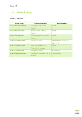 Groupe 110

2.4.

Planning de tournage

Du 4 au 19 novembre
Date et horaire
Mardi 5 Novembre 10h30

Lieu de rendez-vous
er

Skéma pour le 1 Micro

Numéro du plan
Plan 2

Trottoir
Mardi 5 Novembre 14h

Antibes pour le 2e Micro

Plan 3

Trottoir
Mardi 5 Novembre 15h

Juan-les-Pins pour le 3e Micro

Plan 4

Trottoir
Jeudi 7 Novembre 13h30

Devant Nice Matin

Introduction et Conclusion
Plans 1 et 8

Jeudi 7 Novembre 14h30

Siége de Nice Matin pour

Plan 5

l’interview du manager
Jeudi 7 Novembre 15h

Filmage de la presse

Plan 6 Coupe 1

Vendredi 8 Novembre 19h

Filmage de l’ordinateur chez un

Plan 7 Coupe 2

étudiant

5

 