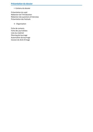 Présentation du dossier
I- Contenu du dossier
Présentation du sujet
Rédaction de l’introduction
Rédaction des questions d’interview
Présentation des festivals
II- Organisation
Fiche de contacts
Fiche des journalistes
Liste du matériel
Planning de tournage
Autorisation de tournage
Cession de droit d’image

 